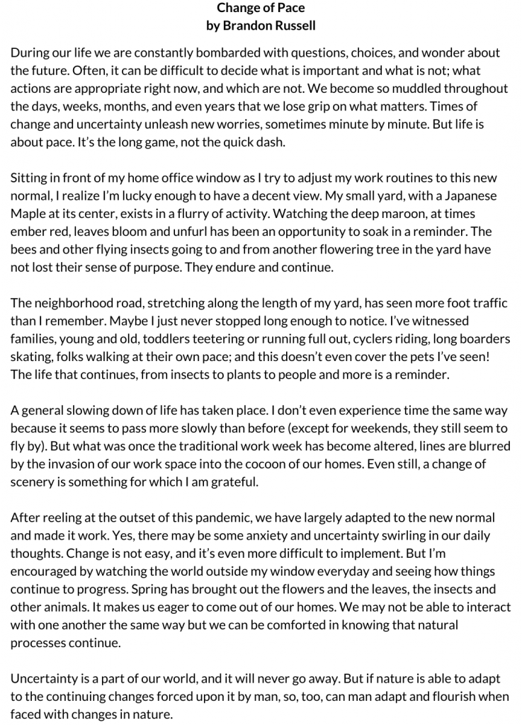 During our life we are constantly bombarded with questions, choices, and wonder about the future. Often, it can be difficult to decide what is important and what is not; what actions are appropriate right now, and which are not. We become so muddled throughout the days, weeks, months, and even years that we lose grip on what matters. Times of change and uncertainty unleash new worries, sometimes minute by minute. But life is about pace. It’s the long game, not the quick dash. Sitting in front of my home office window as I try to adjust my work routines to this new normal, I realize I’m lucky enough to have a decent view. My small yard, with a Japanese Maple at its center, exists in a flurry of activity. Watching the deep maroon, at times ember red, leaves bloom and unfurl has been an opportunity to soak in a reminder. The bees and other flying insects going to and from another flowering tree in the yard have not lost their sense of purpose. They endure and continue. The neighborhood road, stretching along the length of my yard, has seen more foot traffic than I remember. Maybe I just never stopped long enough to notice. I’ve witnessed families, young and old, toddlers teetering or running full out, cyclers riding, long boarders skating, folks walking at their own pace; and this doesn’t even cover the pets I’ve seen! The life that continues, from insects to plants to people and more is a reminder. A general slowing down of life has taken place. I don’t even experience time the same way because it seems to pass more slowly than before (except for weekends, they still seem to fly by). But what was once the traditional work week has become altered, lines are blurred by the invasion of our work space into the cocoon of our homes. Even still, a change of scenery is something for which I am grateful. After reeling at the outset of this pandemic, we have largely adapted to the new normal and made it work. Yes, there may be some anxiety and uncertainty swirling in our daily thoughts. Change is not easy, and it’s even more difficult to implement. But I’m encouraged by watching the world outside my window everyday and seeing how things continue to progress. Spring has brought out the flowers and the leaves, the insects and other animals. It makes us eager to come out of our homes. We may not be able to interact with one another the same way but we can be comforted in knowing that natural processes continue. Uncertainty is a part of our world, and it will never go away. But if nature is able to adapt to the continuing changes forced upon it by man, so, too, can man adapt and flourish when faced with changes in nature.