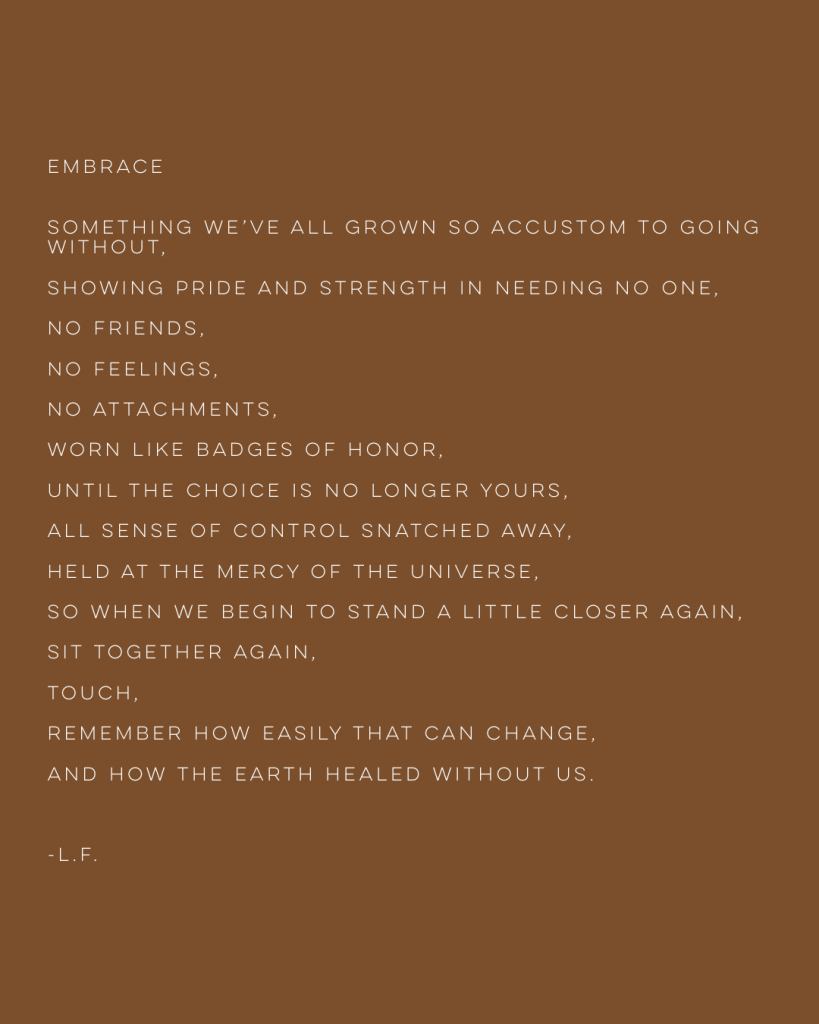 Embrace: Something we've all grown accustom to going without, showing pride and strength in needing no one, no friends, no feelings, no attachments, worn like badges of honor, until the choice is no loner yours, all sense of control snatched away, held at the mercy of the universe, so when we begin to stand a little closer again, sit together again, touch, remember how easily that can change, and how the earth healed without us. -l.f.