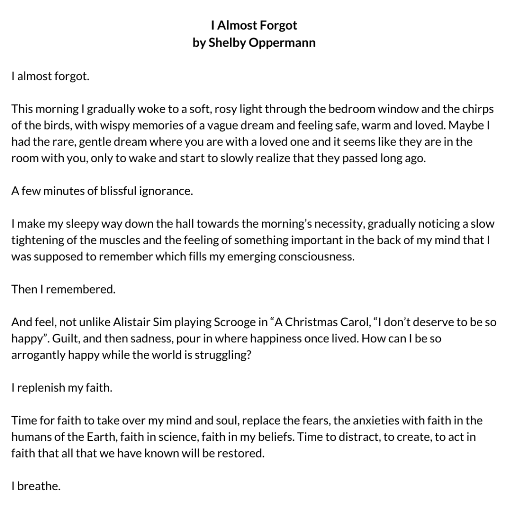 I Almost Forgot by Shelby Oppermann I almost forgot. This morning I gradually woke to a soft, rosy light through the bedroom window and the chirps of the birds, with wispy memories of a vague dream and feeling safe, warm and loved. Maybe I had the rare, gentle dream where you are with a loved one and it seems like they are in the room with you, only to wake and start to slowly realize that they passed long ago. A few minutes of blissful ignorance. I make my sleepy way down the hall towards the morning’s necessity, gradually noticing a slow tightening of the muscles and the feeling of something important in the back of my mind that I was supposed to remember which fills my emerging consciousness. Then I remembered. And feel, not unlike Alistair Sim playing Scrooge in “A Christmas Carol, “I don’t deserve to be so happy”. Guilt, and then sadness, pour in where happiness once lived. How can I be so arrogantly happy while the world is struggling? I replenish my faith. Time for faith to take over my mind and soul, replace the fears, the anxieties with faith in the humans of the Earth, faith in science, faith in my beliefs. Time to distract, to create, to act in faith that all that we have known will be restored. I breathe.