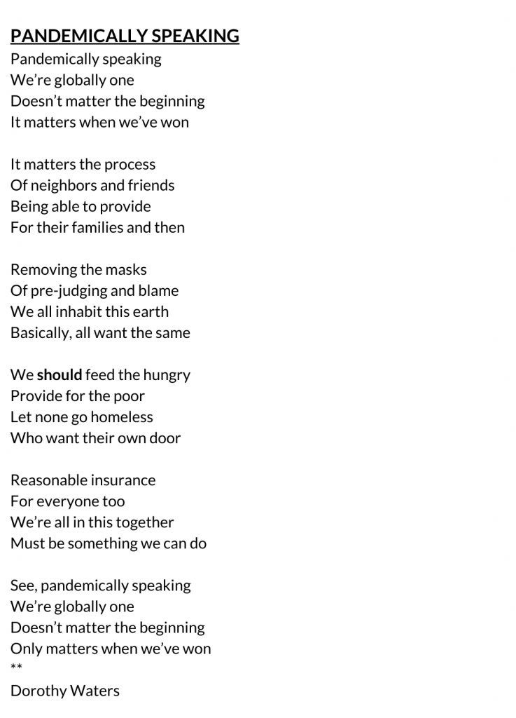 PANDEMICALLY SPEAKING Pandemically speaking We’re globally one Doesn’t matter the beginning It matters when we’ve won It matters the process Of neighbors and friends Being able to provide For their families and then Removing the masks Of pre-judging and blame We all inhabit this earth Basically, all want the same We should feed the hungry Provide for the poor Let none go homeless Who want their own door Reasonable insurance For everyone too We’re all in this together Must be something we can do See, pandemically speaking We’re globally one Doesn’t matter the beginning Only matters when we’ve won ** Dorothy Waters