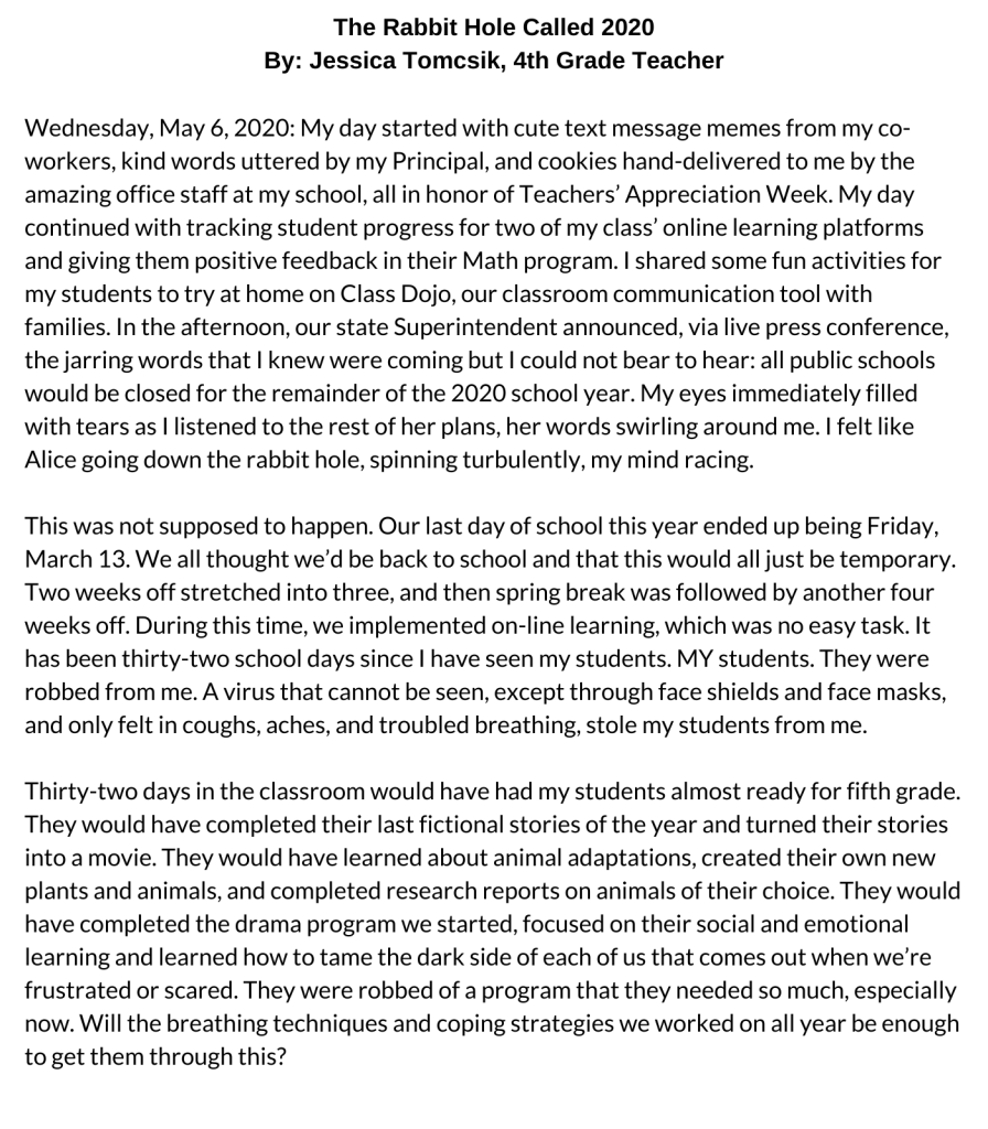 The Rabbit Hole Called 2020 By Jessica Tomcsik, 4th Grade Teacher Wednesday, May 6, 2020: My day started with cute text message memes from my co-workers, kind words uttered by my Principal, and cookies hand-delivered to me by the amazing office staff at my school, all in honor of Teachers’ Appreciation Week. My day continued with tracking student progress for two of my class’ online learning platforms and giving them positive feedback in their Math program. I shared some fun activities for my students to try at home on Class Dojo, our classroom communication tool with families. In the afternoon, our state Superintendent announced, via live press conference, the jarring words that I knew were coming but I could not bear to hear: all public schools would be closed for the remainder of the 2020 school year. My eyes immediately filled with tears as I listened to the rest of her plans, her words swirling around me. I felt like Alice going down the rabbit hole, spinning turbulently, my mind racing. This was not supposed to happen. Our last day of school this year ended up being Friday, March 13. We all thought we’d be back to school and that this would all just be temporary. Two weeks off stretched into three, and then spring break was followed by another four weeks off. During this time, we implemented on-line learning, which was no easy task. It has been thirty-two school days since I have seen my students. MY students. They were robbed from me. A virus that cannot be seen, except through face shields and face masks, and only felt in coughs, aches, and troubled breathing, stole my students from me. Thirty-two days in the classroom would have had my students almost ready for fifth grade. They would have completed their last fictional stories of the year and turned their stories into a movie. They would have learned about animal adaptations, created their own new plants and animals, and completed research reports on animals of their choice. They would have completed the drama program we started, focused on their social and emotional learning and learned how to tame the dark side of each of us that comes out when we’re frustrated or scared. They were robbed of a program that they needed so much, especially now. Will the breathing techniques and coping strategies we worked on all year be enough to get them through this?