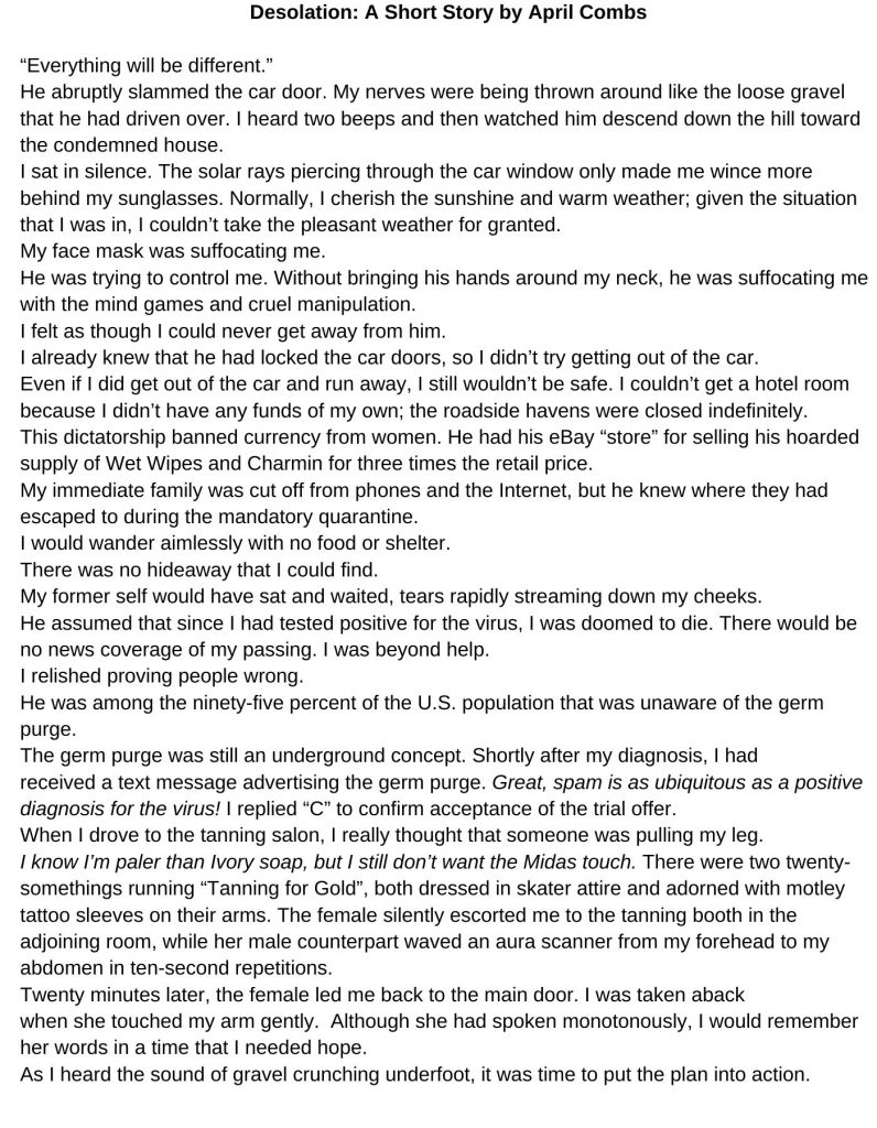 Desolation A Short Story by April Combs “Everything will be different.” He abruptly slammed the car door. My nerves were being thrown around like the loose gravel that he had driven over. I heard two beeps and then watched him descend down the hill toward the condemned house. I sat in silence. The solar rays piercing through the car window only made me wince more behind my sunglasses. Normally, I cherish the sunshine and warm weather; given the situation that I was in, I couldn’t take the pleasant weather for granted. My face mask was suffocating me. He was trying to control me. Without bringing his hands around my neck, he was suffocating me with the mind games and cruel manipulation. I felt as though I could never get away from him. I already knew that he had locked the car doors, so I didn’t try getting out of the car. Even if I did get out of the car and run away, I still wouldn’t be safe. I couldn’t get a hotel room because I didn’t have any funds of my own; the roadside havens were closed indefinitely. This dictatorship banned currency from women. He had his eBay “store” for selling his hoarded supply of Wet Wipes and Charmin for three times the retail price. My immediate family was cut off from phones and the Internet, but he knew where they had escaped to during the mandatory quarantine. I would wander aimlessly with no food or shelter. There was no hideaway that I could find. My former self would have sat and waited, tears rapidly streaming down my cheeks. He assumed that since I had tested positive for the virus, I was doomed to die. There would be no news coverage of my passing. I was beyond help. I relished proving people wrong. He was among the ninety-five percent of the U.S. population that was unaware of the germ purge. The germ purge was still an underground concept. Shortly after my diagnosis, I had received a text message advertising the germ purge. Great, spam is as ubiquitous as a positive diagnosis for the virus! I replied “C” to confirm acceptance of the trial offer. When I drove to the tanning salon, I really thought that someone was pulling my leg. I know I’m paler than Ivory soap, but I still don’t want the Midas touch. There were two twenty-somethings running “Tanning for Gold”, both dressed in skater attire and adorned with motley tattoo sleeves on their arms. The female silently escorted me to the tanning booth in the adjoining room, while her male counterpart waved an aura scanner from my forehead to my abdomen in ten-second repetitions. Twenty minutes later, the female led me back to the main door. I was taken aback when she touched my arm gently. Although she had spoken monotonously, I would remember her words in a time that I needed hope. As I heard the sound of gravel crunching underfoot, it was time to put the plan into action.
