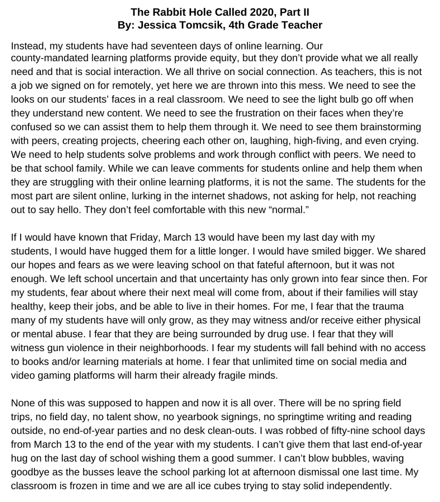 The Rabbit Hole Called 2020, Part II By: Jessica Tomcsik, 4th Grade Teacher Instead, my students have had seventeen days of online learning. Our county-mandated learning platforms provide equity, but they don’t provide what we all really need and that is social interaction. We all thrive on social connection. As teachers, this is not a job we signed on for remotely, yet here we are thrown into this mess. We need to see the looks on our students’ faces in a real classroom. We need to see the light bulb go off when they understand new content. We need to see the frustration on their faces when they’re confused so we can assist them to help them through it. We need to see them brainstorming with peers, creating projects, cheering each other on, laughing, high-fiving, and even crying. We need to help students solve problems and work through conflict with peers. We need to be that school family. While we can leave comments for students online and help them when they are struggling with their online learning platforms, it is not the same. The students for the most part are silent online, lurking in the internet shadows, not asking for help, not reaching out to say hello. They don’t feel comfortable with this new “normal.” If I would have known that Friday, March 13 would have been my last day with my students, I would have hugged them for a little longer. I would have smiled bigger. We shared our hopes and fears as we were leaving school on that fateful afternoon, but it was not enough. We left school uncertain and that uncertainty has only grown into fear since then. For my students, fear about where their next meal will come from, about if their families will stay healthy, keep their jobs, and be able to live in their homes. For me, I fear that the trauma many of my students have will only grow, as they may witness and/or receive either physical or mental abuse. I fear that they are being surrounded by drug use. I fear that they will witness gun violence in their neighborhoods. I fear my students will fall behind with no access to books and/or learning materials at home. I fear that unlimited time on social media and video gaming platforms will harm their already fragile minds. None of this was supposed to happen and now it is all over. There will be no spring field trips, no field day, no talent show, no yearbook signings, no springtime writing and reading outside, no end-of-year parties and no desk clean-outs. I was robbed of fifty-nine school days from March 13 to the end of the year with my students. I can’t give them that last end-of-year hug on the last day of school wishing them a good summer. I can’t blow bubbles, waving goodbye as the busses leave the school parking lot at afternoon dismissal one last time. My classroom is frozen in time and we are all ice cubes trying to stay solid independently.