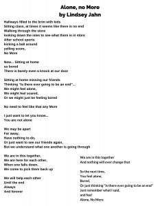 Alone, No More By: Lindsey Jahn Hallways filled to the brim with kids Sitting class, at times it seems like there is no end Walking through the store looking down the isles to see what there is in store After school sports kicking a ball around yelling score, No More Now... Sitting at home so bored There is barely even a knock at our door Sitting at home missing our friends Thinking “Is there ever going to be an end”... We might feel alone, We might feel scared, Or we might just be feeling bored No need to feel like that any More I just want to let you know... You are not alone We may be apart Far away, Have nothing to do, Or just want to see our friends again, But we understand what one another is going through We are in this together, We are here for each other, When one falls down, We come to pick them back up We will help each other Until the end Always And forever We are in this together And nothing will ever change that So the next time, You feel alone, Bored, Or just thinking “Is there ever going to be an end” Just remember what I said, and feel Alone, No More