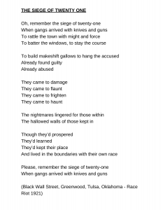 THE SIEGE OF TWENTY ONE Oh, remember the siege of twenty-one When gangs arrived with knives and guns To rattle the town with might and force To batter the windows, to stay the course To build makeshift gallows to hang the accused Already found guilty Already abused They came to damage They came to flaunt They came to frighten They came to haunt The nightmares lingered for those within The hallowed walls of those kept in Though they’d prospered They’d learned They’d kept their place And lived in the boundaries with their own race Please, remember the siege of twenty-one When gangs arrived with knives and guns (Black Wall Street, Greenwood, Tulsa, Oklahoma - Race Riot 1921)