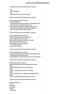 U.S.A. (an underlying anagram) page 1 of 2 I wonder the fate of these United States of America Home of We the People and We hold these truths to be self-evident I wonder the fate of these United States of America These Undiet(ed) States of America That feed on the fear generated by those whose fences we unknowingly build meant to keep us out/meant to keep us in That count their meals by the fortunes of 500 or more who watch ascending and descending doughlines with no thought for those without bread I wonder the fate of these United States of America These Unedit(ed) States of America Where washing your mouth out with soap is not something we do any more Where sticks and stones can break your bones and words can forever hurt you Where political correctness/niceties are no longer the norm if they ever truly were I wonder the fate of these United States of America These Untide(d) States of America That batter and pound against domestic and foreign shores breaking apart into bits and pieces That fight against the ebb and flow of unity and cooperation I wonder the fate of these United States of America These Untied States of America Seemingly leaning toward a separatist/split existence Maybe you’re vilified for your choice in the rainbow Maybe you’re categorized by your pick on the ballot Maybe you’re ridiculed for your religious/non-religious beliefs Maybe you’re characterized by the melanin in your skin U.S.A. (an underlying anagram) page 2 of 2 I ponder the fate of these United States of America And sometimes fear For me For family For friends For We the People